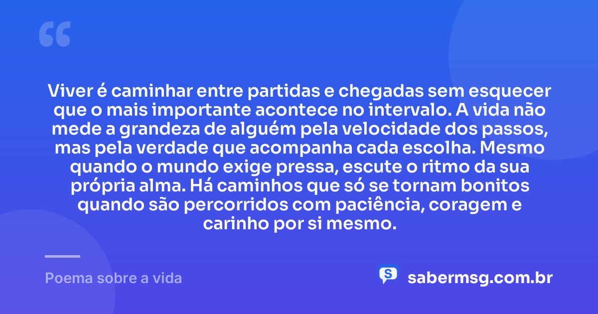 Viver é caminhar entre partidas e chegadas sem esquecer que o mais importante acontece no intervalo. A vida não mede a grandeza de alguém pela velocidade dos passos, mas pela verdade que acompanha cada escolha. Mesmo quando o mundo exige pressa, escute o ritmo da sua própria alma. Há caminhos que só se tornam bonitos quando são percorridos com paciência, coragem e carinho por si mesmo. — Poema sobre a vida
