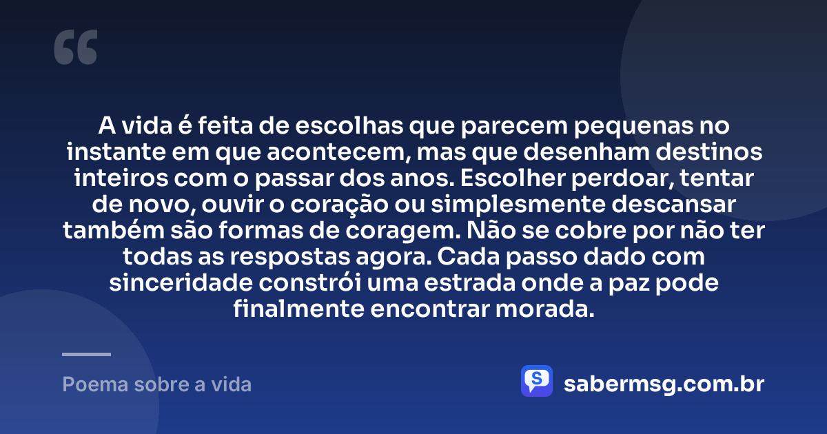 A vida é feita de escolhas que parecem pequenas no instante em que acontecem, mas que desenham destinos inteiros com o passar dos anos. Escolher perdoar, tentar de novo, ouvir o coração ou simplesmente descansar também são formas de coragem. Não se cobre por não ter todas as respostas agora. Cada passo dado com sinceridade constrói uma estrada onde a paz pode finalmente encontrar morada. — Poema sobre a vida