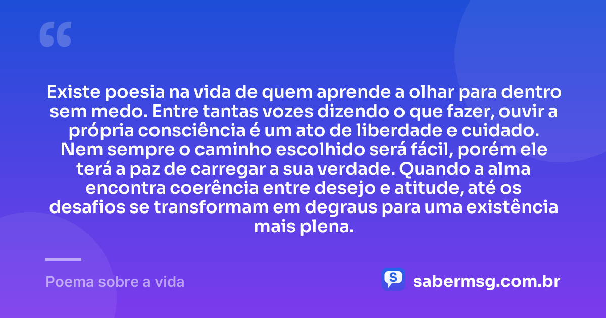 Existe poesia na vida de quem aprende a olhar para dentro sem medo. Entre tantas vozes dizendo o que fazer, ouvir a própria consciência é um ato de liberdade e cuidado. Nem sempre o caminho escolhido será fácil, porém ele terá a paz de carregar a sua verdade. Quando a alma encontra coerência entre desejo e atitude, até os desafios se transformam em degraus para uma existência mais plena. — Poema sobre a vida