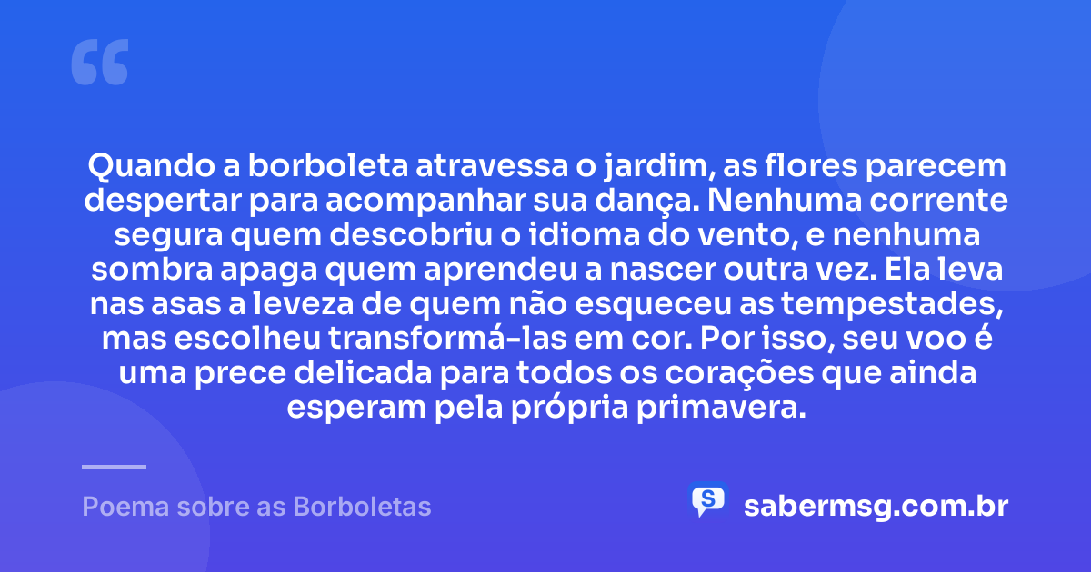 Quando a borboleta atravessa o jardim, as flores parecem despertar para acompanhar sua dança. Nenhuma corrente segura quem descobriu o idioma do vento, e nenhuma sombra apaga quem aprendeu a nascer outra vez. Ela leva nas asas a leveza de quem não esqueceu as tempestades, mas escolheu transformá-las em cor. Por isso, seu voo é uma prece delicada para todos os corações que ainda esperam pela própria primavera. — Poema sobre as Borboletas