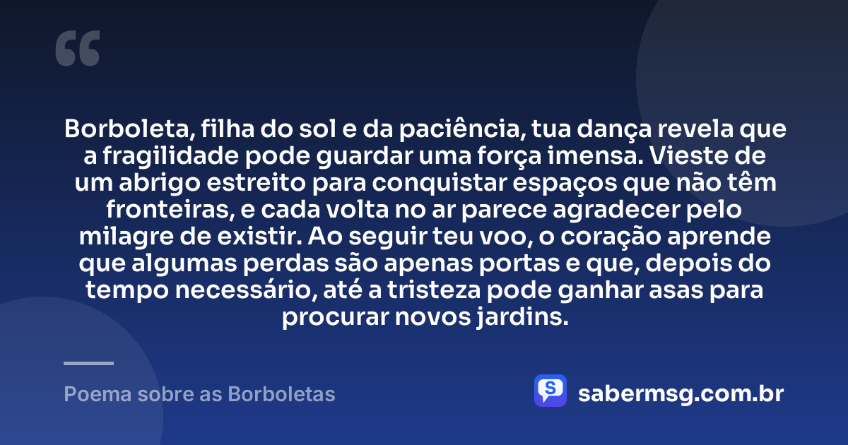 Borboleta, filha do sol e da paciência, tua dança revela que a fragilidade pode guardar uma força imensa. Vieste de um abrigo estreito para conquistar espaços que não têm fronteiras, e cada volta no ar parece agradecer pelo milagre de existir. Ao seguir teu voo, o coração aprende que algumas perdas são apenas portas e que, depois do tempo necessário, até a tristeza pode ganhar asas para procurar novos jardins. — Poema sobre as Borboletas