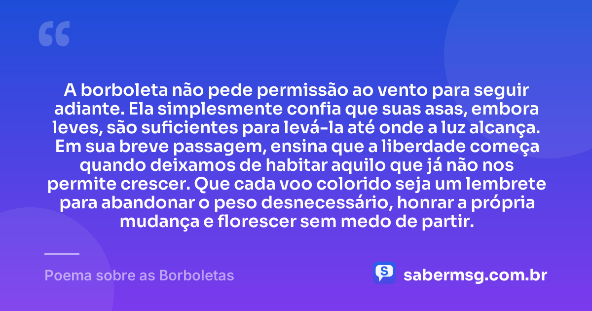 A borboleta não pede permissão ao vento para seguir adiante. Ela simplesmente confia que suas asas, embora leves, são suficientes para levá-la até onde a luz alcança. Em sua breve passagem, ensina que a liberdade começa quando deixamos de habitar aquilo que já não nos permite crescer. Que cada voo colorido seja um lembrete para abandonar o peso desnecessário, honrar a própria mudança e florescer sem medo de partir. — Poema sobre as Borboletas