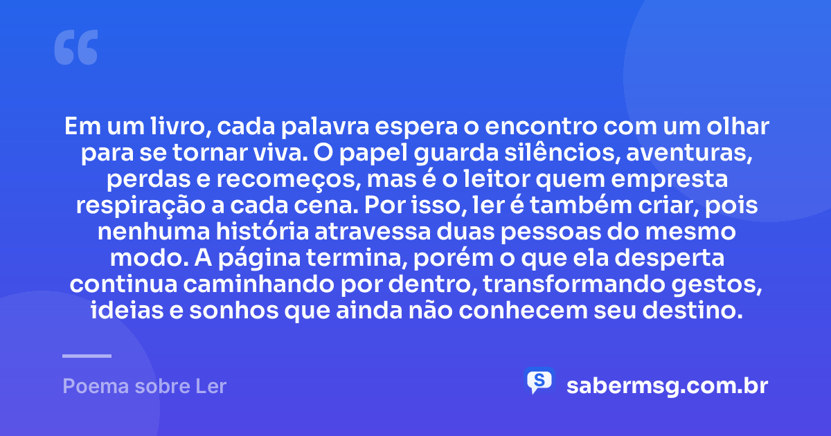 Em um livro, cada palavra espera o encontro com um olhar para se tornar viva. O papel guarda silêncios, aventuras, perdas e recomeços, mas é o leitor quem empresta respiração a cada cena. Por isso, ler é também criar, pois nenhuma história atravessa duas pessoas do mesmo modo. A página termina, porém o que ela desperta continua caminhando por dentro, transformando gestos, ideias e sonhos que ainda não conhecem seu destino. — Poema sobre Ler