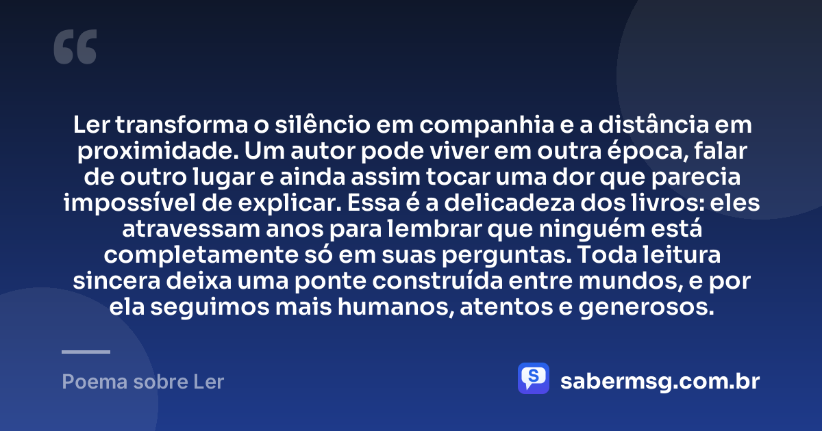 Ler transforma o silêncio em companhia e a distância em proximidade. Um autor pode viver em outra época, falar de outro lugar e ainda assim tocar uma dor que parecia impossível de explicar. Essa é a delicadeza dos livros: eles atravessam anos para lembrar que ninguém está completamente só em suas perguntas. Toda leitura sincera deixa uma ponte construída entre mundos, e por ela seguimos mais humanos, atentos e generosos. — Poema sobre Ler