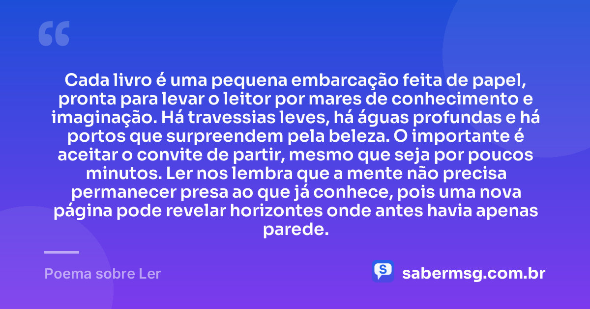 Cada livro é uma pequena embarcação feita de papel, pronta para levar o leitor por mares de conhecimento e imaginação. Há travessias leves, há águas profundas e há portos que surpreendem pela beleza. O importante é aceitar o convite de partir, mesmo que seja por poucos minutos. Ler nos lembra que a mente não precisa permanecer presa ao que já conhece, pois uma nova página pode revelar horizontes onde antes havia apenas parede. — Poema sobre Ler