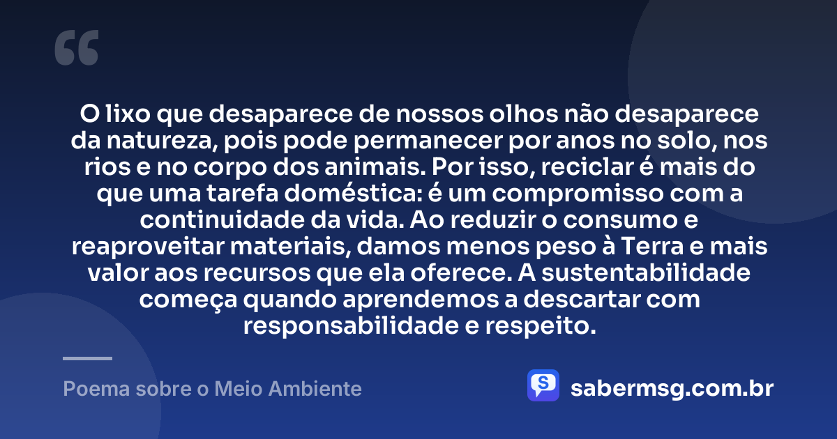 O lixo que desaparece de nossos olhos não desaparece da natureza, pois pode permanecer por anos no solo, nos rios e no corpo dos animais. Por isso, reciclar é mais do que uma tarefa doméstica: é um compromisso com a continuidade da vida. Ao reduzir o consumo e reaproveitar materiais, damos menos peso à Terra e mais valor aos recursos que ela oferece. A sustentabilidade começa quando aprendemos a descartar com responsabilidade e respeito. — Poema sobre o Meio Ambiente