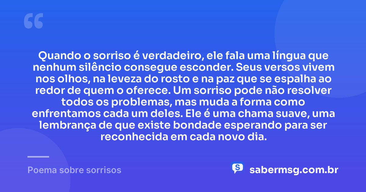 Quando o sorriso é verdadeiro, ele fala uma língua que nenhum silêncio consegue esconder. Seus versos vivem nos olhos, na leveza do rosto e na paz que se espalha ao redor de quem o oferece. Um sorriso pode não resolver todos os problemas, mas muda a forma como enfrentamos cada um deles. Ele é uma chama suave, uma lembrança de que existe bondade esperando para ser reconhecida em cada novo dia. — Poema sobre sorrisos