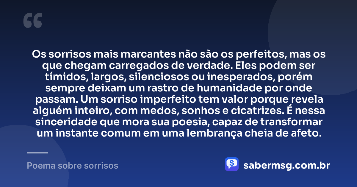Os sorrisos mais marcantes não são os perfeitos, mas os que chegam carregados de verdade. Eles podem ser tímidos, largos, silenciosos ou inesperados, porém sempre deixam um rastro de humanidade por onde passam. Um sorriso imperfeito tem valor porque revela alguém inteiro, com medos, sonhos e cicatrizes. É nessa sinceridade que mora sua poesia, capaz de transformar um instante comum em uma lembrança cheia de afeto. — Poema sobre sorrisos