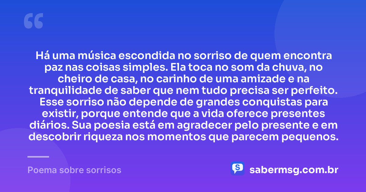 Há uma música escondida no sorriso de quem encontra paz nas coisas simples. Ela toca no som da chuva, no cheiro de casa, no carinho de uma amizade e na tranquilidade de saber que nem tudo precisa ser perfeito. Esse sorriso não depende de grandes conquistas para existir, porque entende que a vida oferece presentes diários. Sua poesia está em agradecer pelo presente e em descobrir riqueza nos momentos que parecem pequenos. — Poema sobre sorrisos