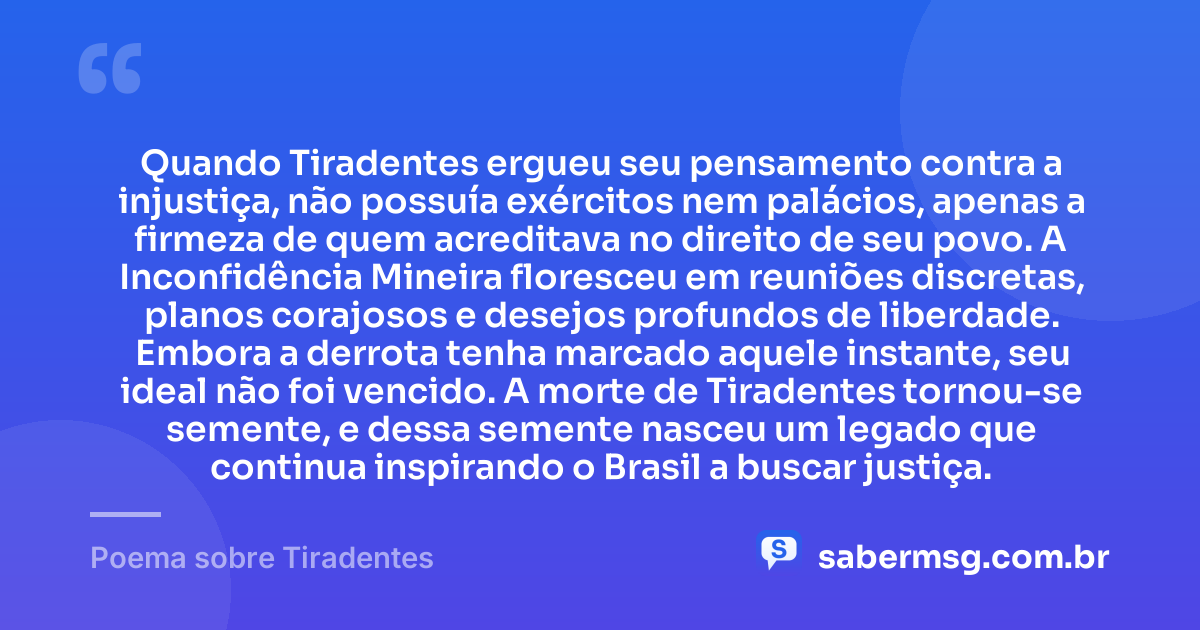 Quando Tiradentes ergueu seu pensamento contra a injustiça, não possuía exércitos nem palácios, apenas a firmeza de quem acreditava no direito de seu povo. A Inconfidência Mineira floresceu em reuniões discretas, planos corajosos e desejos profundos de liberdade. Embora a derrota tenha marcado aquele instante, seu ideal não foi vencido. A morte de Tiradentes tornou-se semente, e dessa semente nasceu um legado que continua inspirando o Brasil a buscar justiça. — Poema sobre Tiradentes