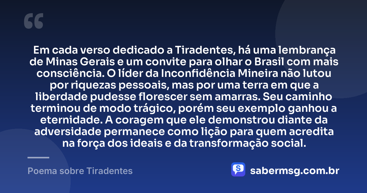 Em cada verso dedicado a Tiradentes, há uma lembrança de Minas Gerais e um convite para olhar o Brasil com mais consciência. O líder da Inconfidência Mineira não lutou por riquezas pessoais, mas por uma terra em que a liberdade pudesse florescer sem amarras. Seu caminho terminou de modo trágico, porém seu exemplo ganhou a eternidade. A coragem que ele demonstrou diante da adversidade permanece como lição para quem acredita na força dos ideais e da transformação social. — Poema sobre Tiradentes