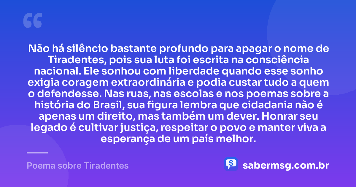 Não há silêncio bastante profundo para apagar o nome de Tiradentes, pois sua luta foi escrita na consciência nacional. Ele sonhou com liberdade quando esse sonho exigia coragem extraordinária e podia custar tudo a quem o defendesse. Nas ruas, nas escolas e nos poemas sobre a história do Brasil, sua figura lembra que cidadania não é apenas um direito, mas também um dever. Honrar seu legado é cultivar justiça, respeitar o povo e manter viva a esperança de um país melhor. — Poema sobre Tiradentes