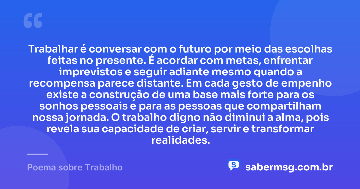 Trabalhar é conversar com o futuro por meio das escolhas feitas no presente. É acordar com metas, enfrentar imprevistos e seguir adiante mesmo quando a recompensa parece distante. Em cada gesto de empenho existe a construção de uma base mais forte para os sonhos pessoais e para as pessoas que compartilham nossa jornada. O trabalho digno não diminui a alma, pois revela sua capacidade de criar, servir e transformar realidades. — Poema sobre Trabalho