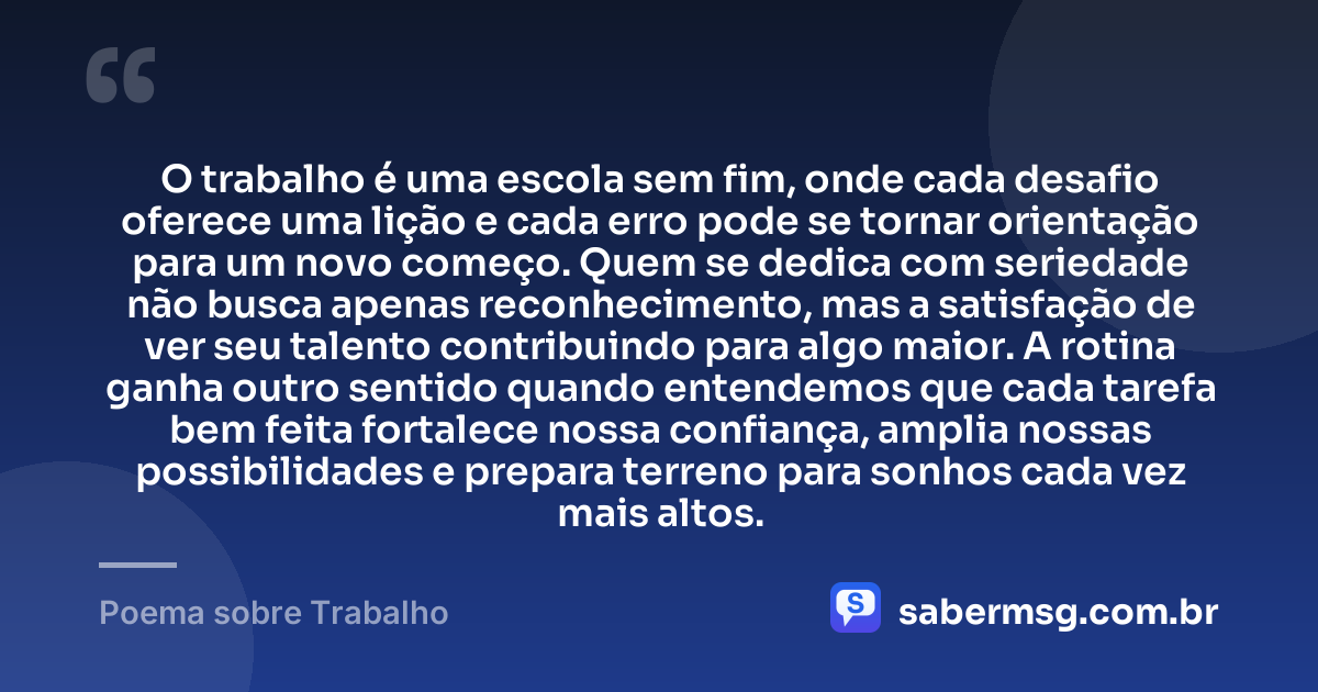O trabalho é uma escola sem fim, onde cada desafio oferece uma lição e cada erro pode se tornar orientação para um novo começo. Quem se dedica com seriedade não busca apenas reconhecimento, mas a satisfação de ver seu talento contribuindo para algo maior. A rotina ganha outro sentido quando entendemos que cada tarefa bem feita fortalece nossa confiança, amplia nossas possibilidades e prepara terreno para sonhos cada vez mais altos. — Poema sobre Trabalho