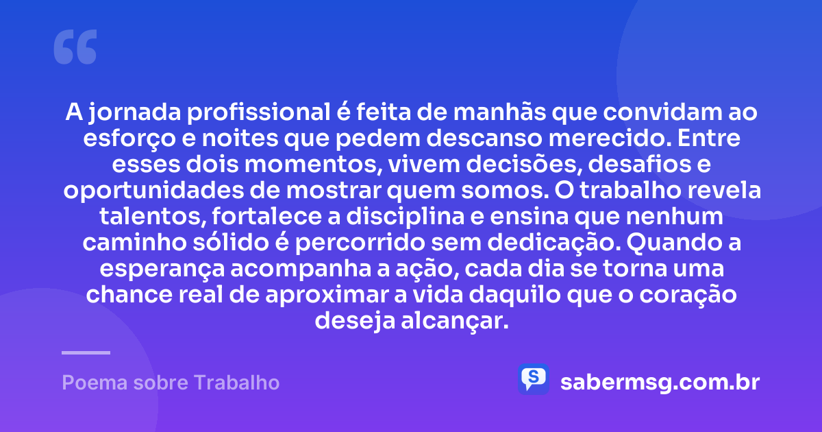 A jornada profissional é feita de manhãs que convidam ao esforço e noites que pedem descanso merecido. Entre esses dois momentos, vivem decisões, desafios e oportunidades de mostrar quem somos. O trabalho revela talentos, fortalece a disciplina e ensina que nenhum caminho sólido é percorrido sem dedicação. Quando a esperança acompanha a ação, cada dia se torna uma chance real de aproximar a vida daquilo que o coração deseja alcançar. — Poema sobre Trabalho