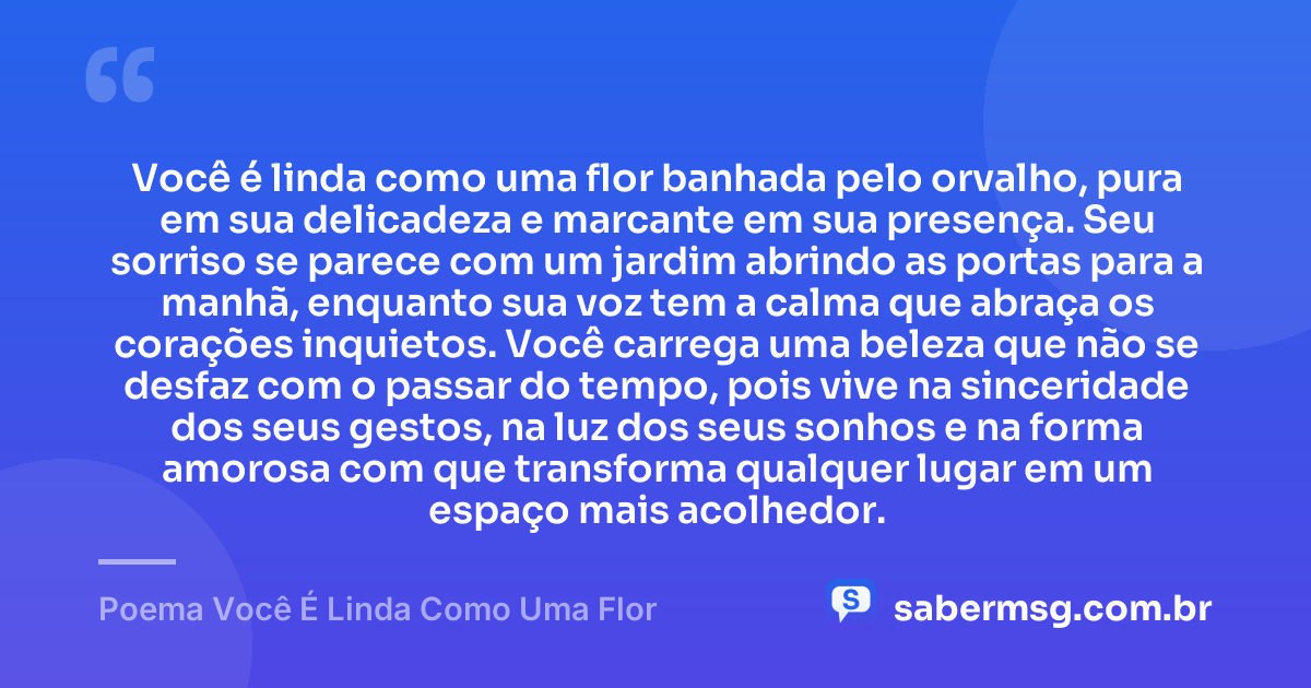 Você é linda como uma flor banhada pelo orvalho, pura em sua delicadeza e marcante em sua presença. Seu sorriso se parece com um jardim abrindo as portas para a manhã, enquanto sua voz tem a calma que abraça os corações inquietos. Você carrega uma beleza que não se desfaz com o passar do tempo, pois vive na sinceridade dos seus gestos, na luz dos seus sonhos e na forma amorosa com que transforma qualquer lugar em um espaço mais acolhedor. — Poema Você É Linda Como Uma Flor