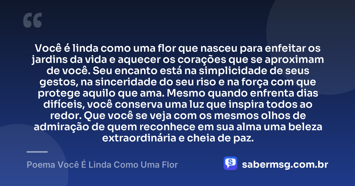 Você é linda como uma flor que nasceu para enfeitar os jardins da vida e aquecer os corações que se aproximam de você. Seu encanto está na simplicidade de seus gestos, na sinceridade do seu riso e na força com que protege aquilo que ama. Mesmo quando enfrenta dias difíceis, você conserva uma luz que inspira todos ao redor. Que você se veja com os mesmos olhos de admiração de quem reconhece em sua alma uma beleza extraordinária e cheia de paz. — Poema Você É Linda Como Uma Flor
