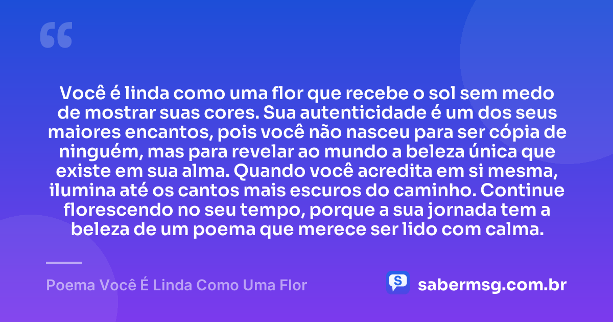Você é linda como uma flor que recebe o sol sem medo de mostrar suas cores. Sua autenticidade é um dos seus maiores encantos, pois você não nasceu para ser cópia de ninguém, mas para revelar ao mundo a beleza única que existe em sua alma. Quando você acredita em si mesma, ilumina até os cantos mais escuros do caminho. Continue florescendo no seu tempo, porque a sua jornada tem a beleza de um poema que merece ser lido com calma. — Poema Você É Linda Como Uma Flor