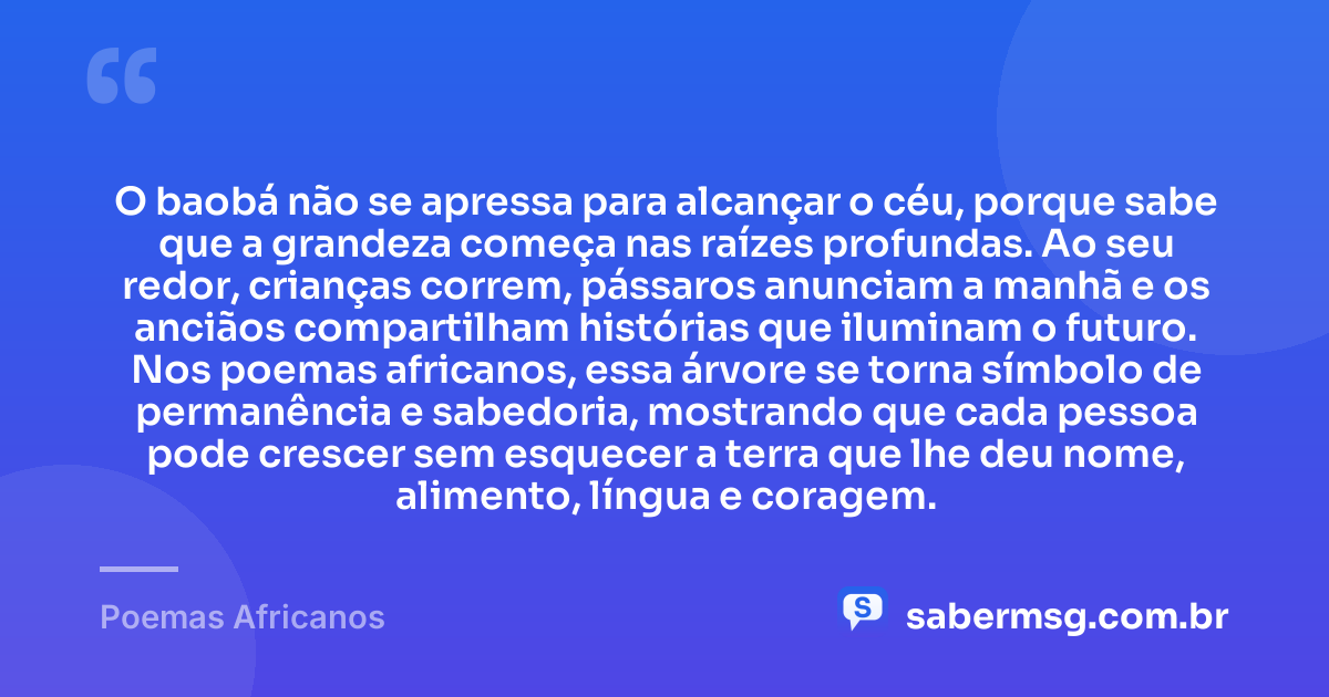 O baobá não se apressa para alcançar o céu, porque sabe que a grandeza começa nas raízes profundas. Ao seu redor, crianças correm, pássaros anunciam a manhã e os anciãos compartilham histórias que iluminam o futuro. Nos poemas africanos, essa árvore se torna símbolo de permanência e sabedoria, mostrando que cada pessoa pode crescer sem esquecer a terra que lhe deu nome, alimento, língua e coragem. — Poemas Africanos