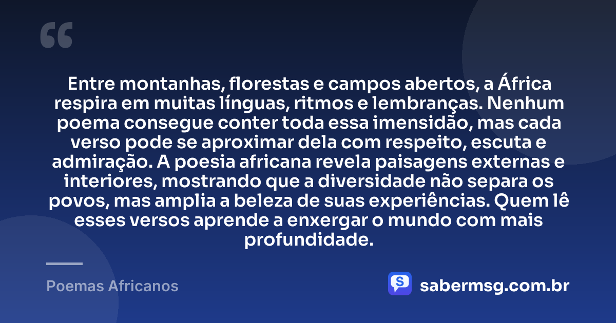 Entre montanhas, florestas e campos abertos, a África respira em muitas línguas, ritmos e lembranças. Nenhum poema consegue conter toda essa imensidão, mas cada verso pode se aproximar dela com respeito, escuta e admiração. A poesia africana revela paisagens externas e interiores, mostrando que a diversidade não separa os povos, mas amplia a beleza de suas experiências. Quem lê esses versos aprende a enxergar o mundo com mais profundidade. — Poemas Africanos