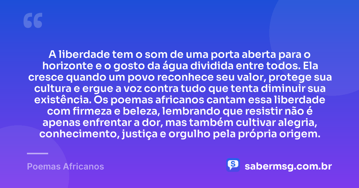 A liberdade tem o som de uma porta aberta para o horizonte e o gosto da água dividida entre todos. Ela cresce quando um povo reconhece seu valor, protege sua cultura e ergue a voz contra tudo que tenta diminuir sua existência. Os poemas africanos cantam essa liberdade com firmeza e beleza, lembrando que resistir não é apenas enfrentar a dor, mas também cultivar alegria, conhecimento, justiça e orgulho pela própria origem. — Poemas Africanos