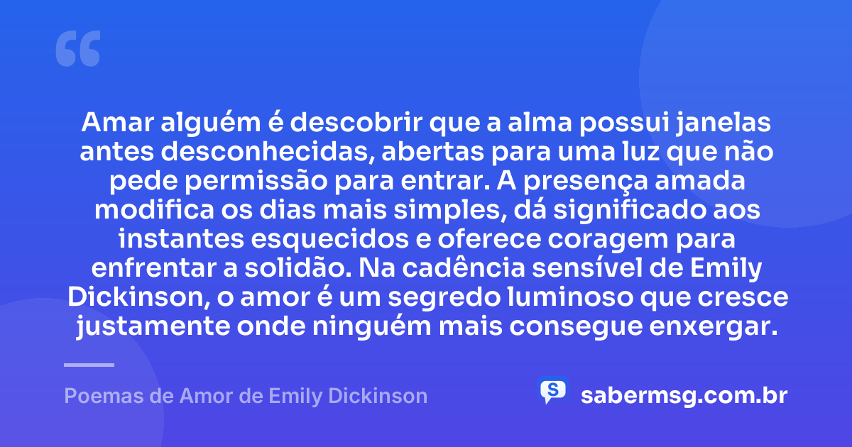 Amar alguém é descobrir que a alma possui janelas antes desconhecidas, abertas para uma luz que não pede permissão para entrar. A presença amada modifica os dias mais simples, dá significado aos instantes esquecidos e oferece coragem para enfrentar a solidão. Na cadência sensível de Emily Dickinson, o amor é um segredo luminoso que cresce justamente onde ninguém mais consegue enxergar. — Poemas de Amor de Emily Dickinson
