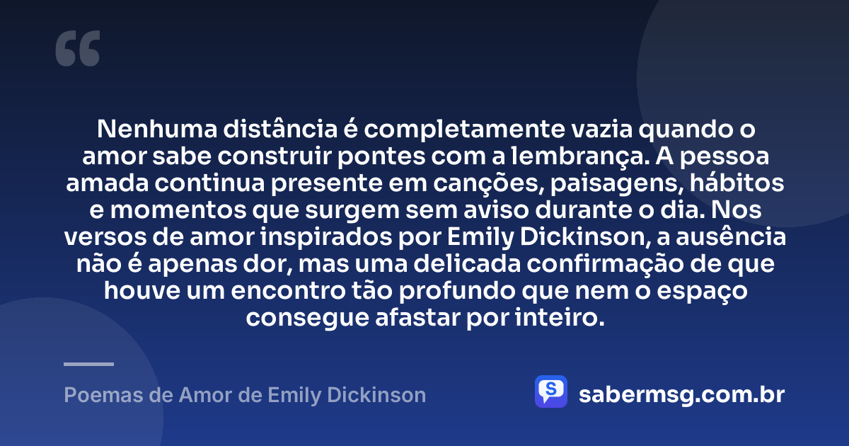 Nenhuma distância é completamente vazia quando o amor sabe construir pontes com a lembrança. A pessoa amada continua presente em canções, paisagens, hábitos e momentos que surgem sem aviso durante o dia. Nos versos de amor inspirados por Emily Dickinson, a ausência não é apenas dor, mas uma delicada confirmação de que houve um encontro tão profundo que nem o espaço consegue afastar por inteiro. — Poemas de Amor de Emily Dickinson