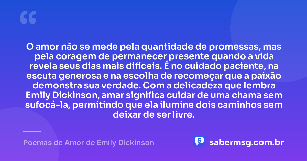O amor não se mede pela quantidade de promessas, mas pela coragem de permanecer presente quando a vida revela seus dias mais difíceis. É no cuidado paciente, na escuta generosa e na escolha de recomeçar que a paixão demonstra sua verdade. Com a delicadeza que lembra Emily Dickinson, amar significa cuidar de uma chama sem sufocá-la, permitindo que ela ilumine dois caminhos sem deixar de ser livre. — Poemas de Amor de Emily Dickinson