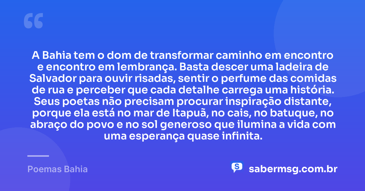 A Bahia tem o dom de transformar caminho em encontro e encontro em lembrança. Basta descer uma ladeira de Salvador para ouvir risadas, sentir o perfume das comidas de rua e perceber que cada detalhe carrega uma história. Seus poetas não precisam procurar inspiração distante, porque ela está no mar de Itapuã, no cais, no batuque, no abraço do povo e no sol generoso que ilumina a vida com uma esperança quase infinita. — Poemas Bahia