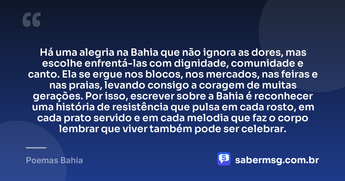 Há uma alegria na Bahia que não ignora as dores, mas escolhe enfrentá-las com dignidade, comunidade e canto. Ela se ergue nos blocos, nos mercados, nas feiras e nas praias, levando consigo a coragem de muitas gerações. Por isso, escrever sobre a Bahia é reconhecer uma história de resistência que pulsa em cada rosto, em cada prato servido e em cada melodia que faz o corpo lembrar que viver também pode ser celebrar. — Poemas Bahia