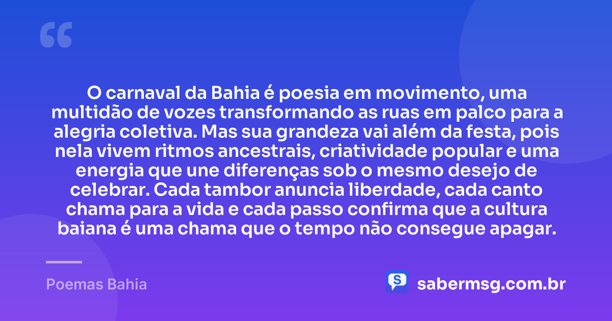O carnaval da Bahia é poesia em movimento, uma multidão de vozes transformando as ruas em palco para a alegria coletiva. Mas sua grandeza vai além da festa, pois nela vivem ritmos ancestrais, criatividade popular e uma energia que une diferenças sob o mesmo desejo de celebrar. Cada tambor anuncia liberdade, cada canto chama para a vida e cada passo confirma que a cultura baiana é uma chama que o tempo não consegue apagar. — Poemas Bahia