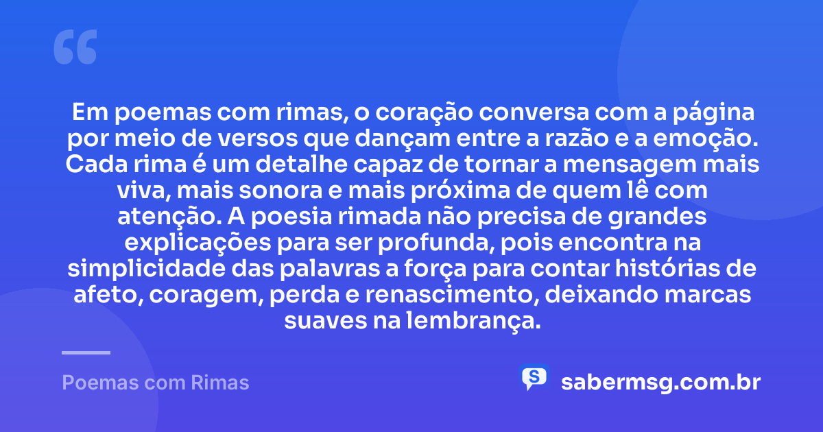 Em poemas com rimas, o coração conversa com a página por meio de versos que dançam entre a razão e a emoção. Cada rima é um detalhe capaz de tornar a mensagem mais viva, mais sonora e mais próxima de quem lê com atenção. A poesia rimada não precisa de grandes explicações para ser profunda, pois encontra na simplicidade das palavras a força para contar histórias de afeto, coragem, perda e renascimento, deixando marcas suaves na lembrança. — Poemas com Rimas