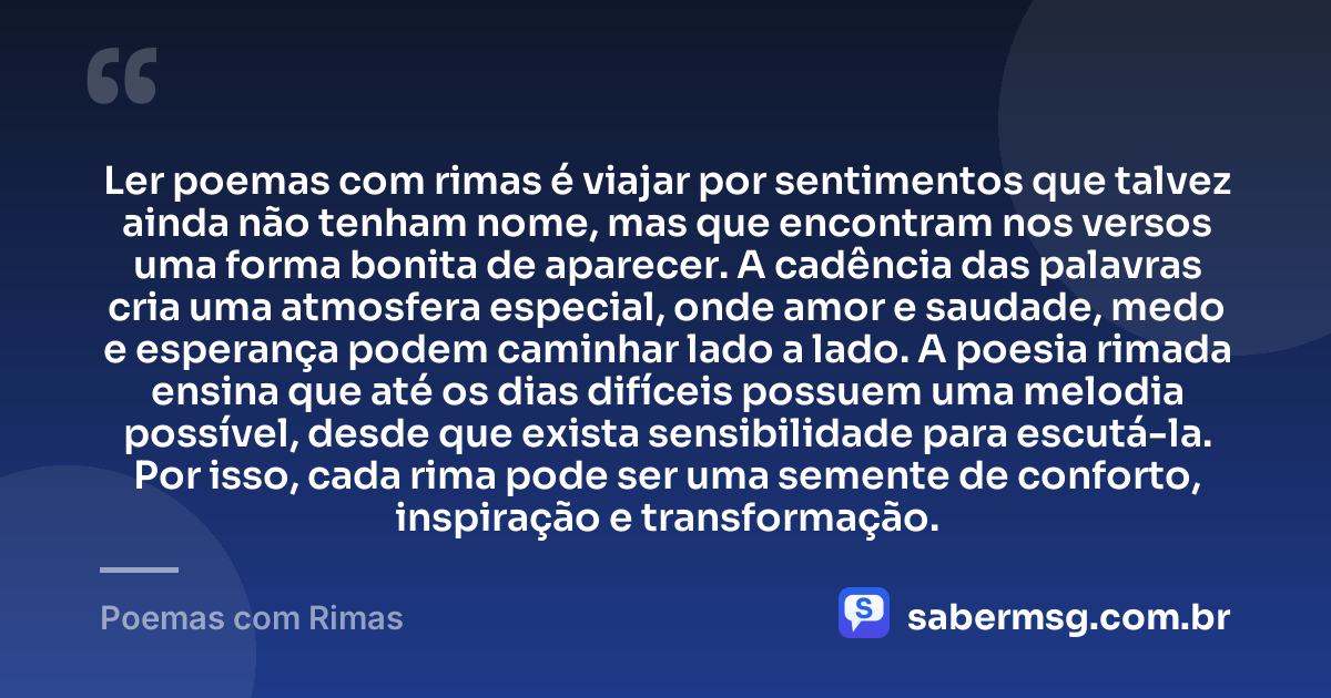 Ler poemas com rimas é viajar por sentimentos que talvez ainda não tenham nome, mas que encontram nos versos uma forma bonita de aparecer. A cadência das palavras cria uma atmosfera especial, onde amor e saudade, medo e esperança podem caminhar lado a lado. A poesia rimada ensina que até os dias difíceis possuem uma melodia possível, desde que exista sensibilidade para escutá-la. Por isso, cada rima pode ser uma semente de conforto, inspiração e transformação. — Poemas com Rimas