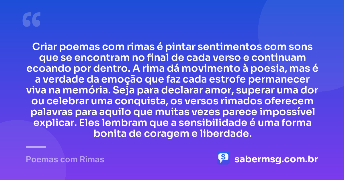 Criar poemas com rimas é pintar sentimentos com sons que se encontram no final de cada verso e continuam ecoando por dentro. A rima dá movimento à poesia, mas é a verdade da emoção que faz cada estrofe permanecer viva na memória. Seja para declarar amor, superar uma dor ou celebrar uma conquista, os versos rimados oferecem palavras para aquilo que muitas vezes parece impossível explicar. Eles lembram que a sensibilidade é uma forma bonita de coragem e liberdade. — Poemas com Rimas