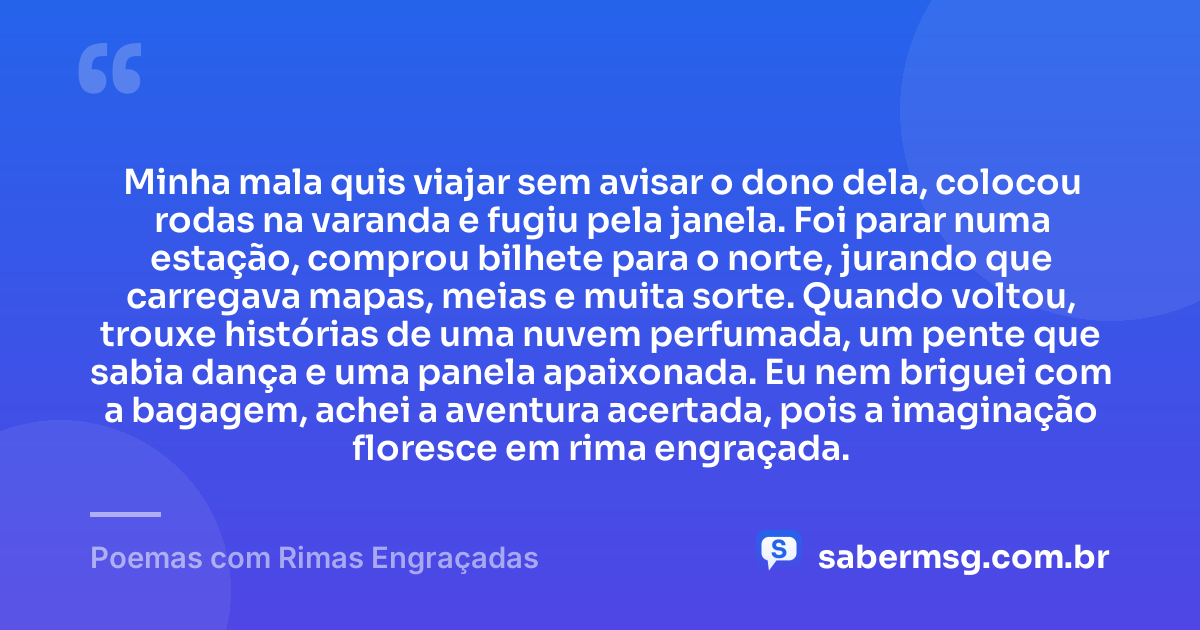 Minha mala quis viajar sem avisar o dono dela, colocou rodas na varanda e fugiu pela janela. Foi parar numa estação, comprou bilhete para o norte, jurando que carregava mapas, meias e muita sorte. Quando voltou, trouxe histórias de uma nuvem perfumada, um pente que sabia dança e uma panela apaixonada. Eu nem briguei com a bagagem, achei a aventura acertada, pois a imaginação floresce em rima engraçada. — Poemas com Rimas Engraçadas