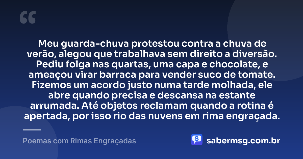 Meu guarda-chuva protestou contra a chuva de verão, alegou que trabalhava sem direito a diversão. Pediu folga nas quartas, uma capa e chocolate, e ameaçou virar barraca para vender suco de tomate. Fizemos um acordo justo numa tarde molhada, ele abre quando precisa e descansa na estante arrumada. Até objetos reclamam quando a rotina é apertada, por isso rio das nuvens em rima engraçada. — Poemas com Rimas Engraçadas