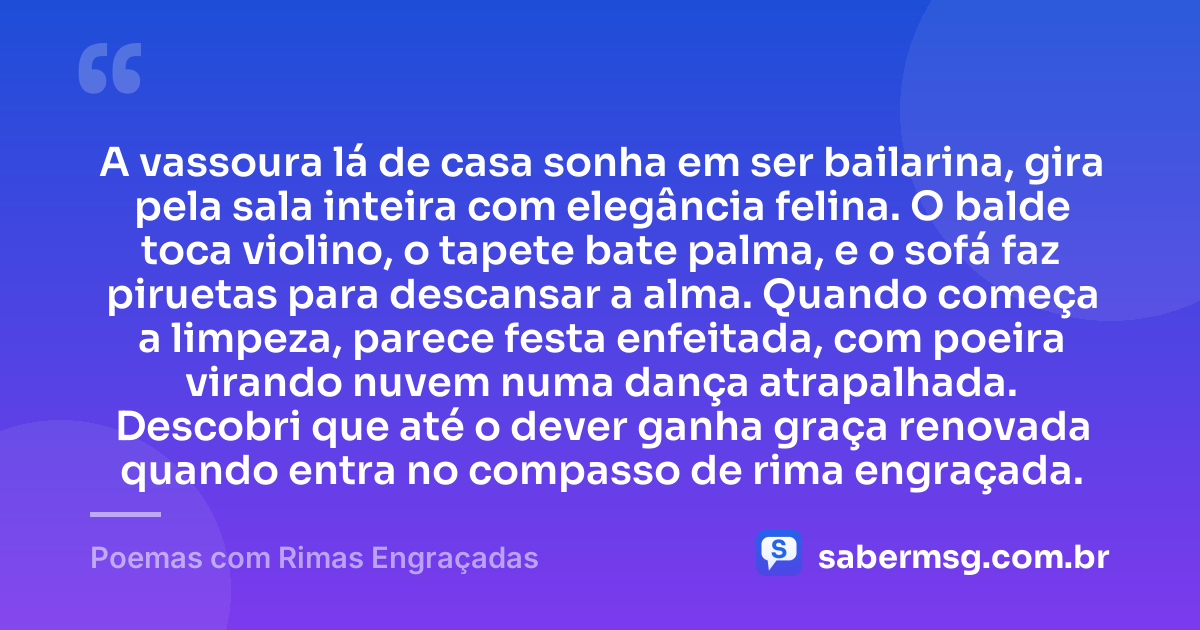 A vassoura lá de casa sonha em ser bailarina, gira pela sala inteira com elegância felina. O balde toca violino, o tapete bate palma, e o sofá faz piruetas para descansar a alma. Quando começa a limpeza, parece festa enfeitada, com poeira virando nuvem numa dança atrapalhada. Descobri que até o dever ganha graça renovada quando entra no compasso de rima engraçada. — Poemas com Rimas Engraçadas