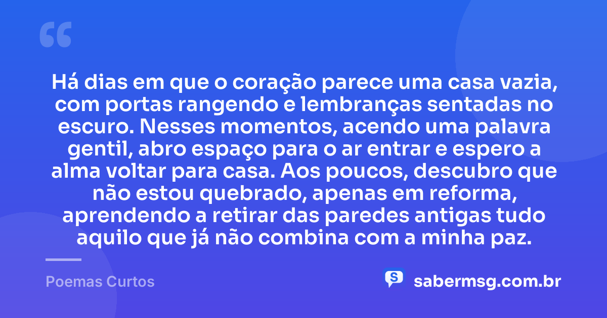 Há dias em que o coração parece uma casa vazia, com portas rangendo e lembranças sentadas no escuro. Nesses momentos, acendo uma palavra gentil, abro espaço para o ar entrar e espero a alma voltar para casa. Aos poucos, descubro que não estou quebrado, apenas em reforma, aprendendo a retirar das paredes antigas tudo aquilo que já não combina com a minha paz. — Poemas Curtos