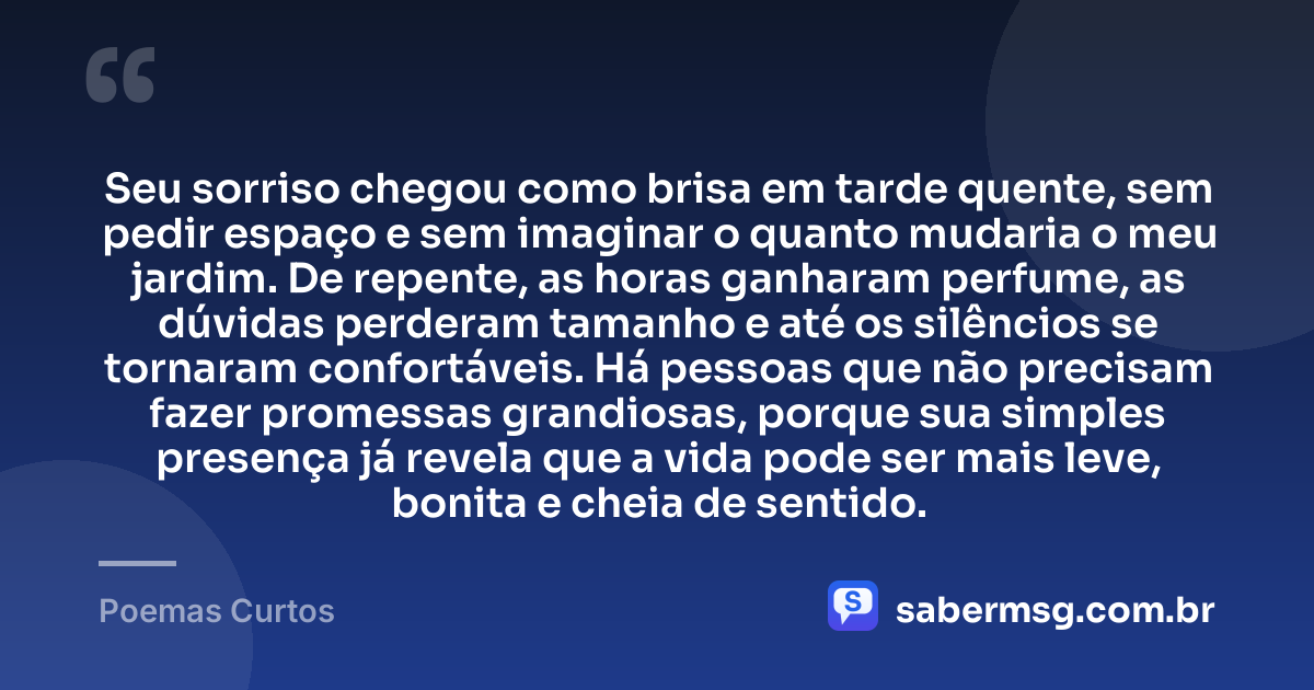 Seu sorriso chegou como brisa em tarde quente, sem pedir espaço e sem imaginar o quanto mudaria o meu jardim. De repente, as horas ganharam perfume, as dúvidas perderam tamanho e até os silêncios se tornaram confortáveis. Há pessoas que não precisam fazer promessas grandiosas, porque sua simples presença já revela que a vida pode ser mais leve, bonita e cheia de sentido. — Poemas Curtos