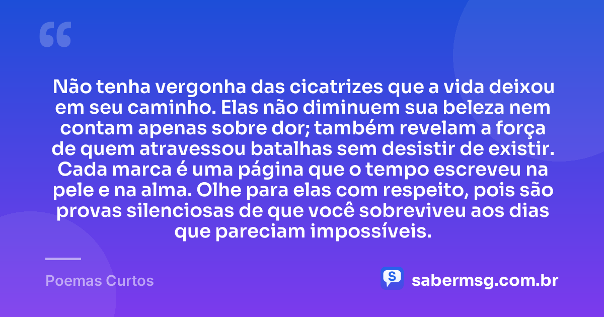 Não tenha vergonha das cicatrizes que a vida deixou em seu caminho. Elas não diminuem sua beleza nem contam apenas sobre dor; também revelam a força de quem atravessou batalhas sem desistir de existir. Cada marca é uma página que o tempo escreveu na pele e na alma. Olhe para elas com respeito, pois são provas silenciosas de que você sobreviveu aos dias que pareciam impossíveis. — Poemas Curtos