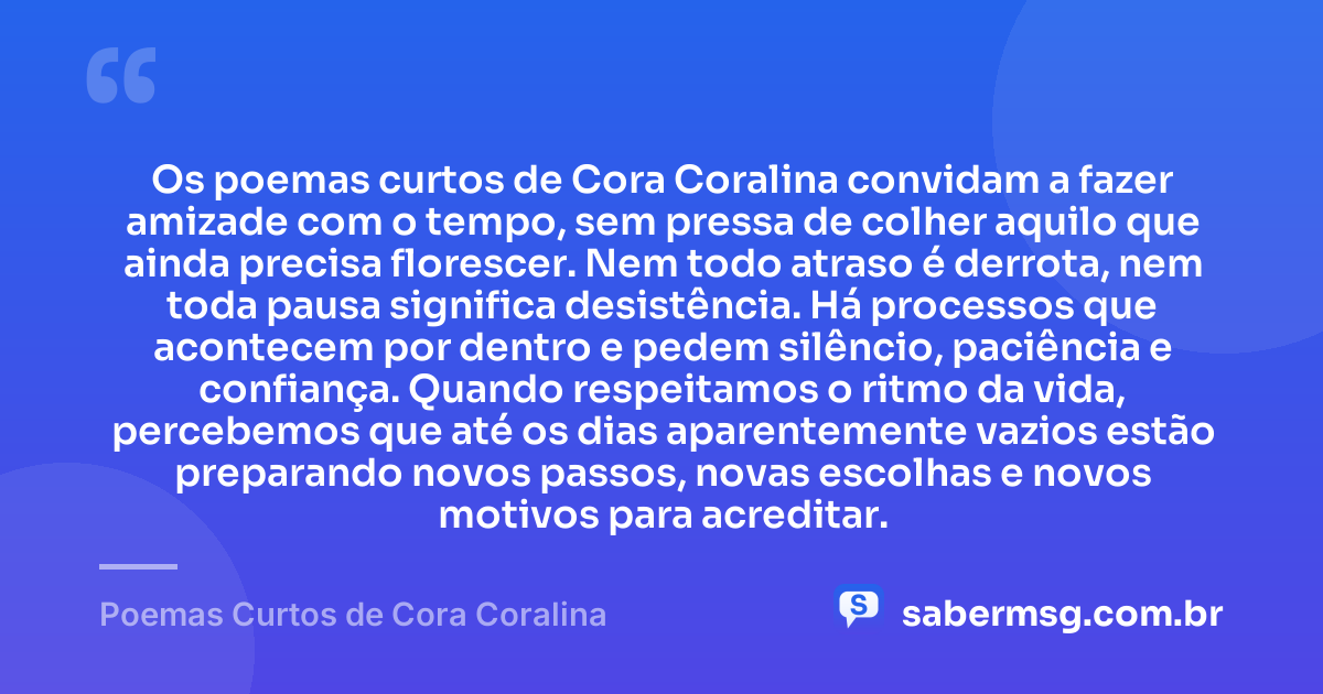 Os poemas curtos de Cora Coralina convidam a fazer amizade com o tempo, sem pressa de colher aquilo que ainda precisa florescer. Nem todo atraso é derrota, nem toda pausa significa desistência. Há processos que acontecem por dentro e pedem silêncio, paciência e confiança. Quando respeitamos o ritmo da vida, percebemos que até os dias aparentemente vazios estão preparando novos passos, novas escolhas e novos motivos para acreditar. — Poemas Curtos de Cora Coralina