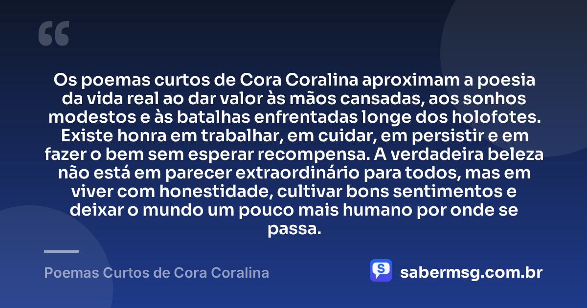 Os poemas curtos de Cora Coralina aproximam a poesia da vida real ao dar valor às mãos cansadas, aos sonhos modestos e às batalhas enfrentadas longe dos holofotes. Existe honra em trabalhar, em cuidar, em persistir e em fazer o bem sem esperar recompensa. A verdadeira beleza não está em parecer extraordinário para todos, mas em viver com honestidade, cultivar bons sentimentos e deixar o mundo um pouco mais humano por onde se passa. — Poemas Curtos de Cora Coralina
