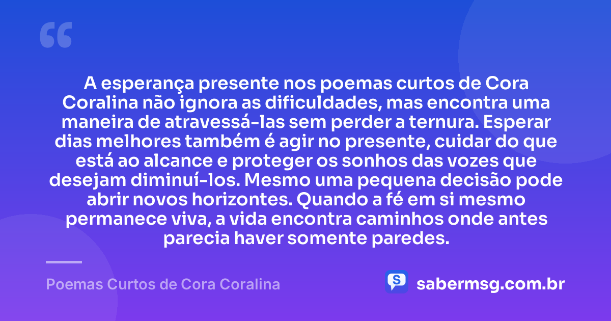 A esperança presente nos poemas curtos de Cora Coralina não ignora as dificuldades, mas encontra uma maneira de atravessá-las sem perder a ternura. Esperar dias melhores também é agir no presente, cuidar do que está ao alcance e proteger os sonhos das vozes que desejam diminuí-los. Mesmo uma pequena decisão pode abrir novos horizontes. Quando a fé em si mesmo permanece viva, a vida encontra caminhos onde antes parecia haver somente paredes. — Poemas Curtos de Cora Coralina