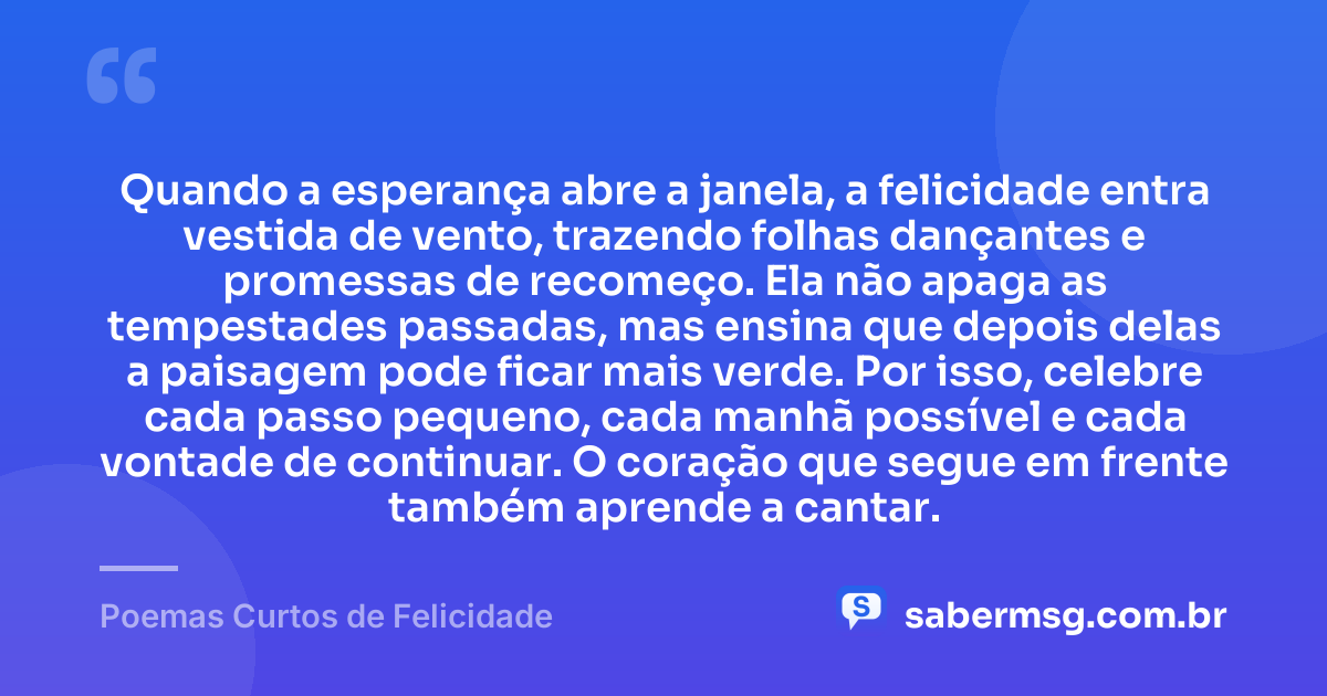Quando a esperança abre a janela, a felicidade entra vestida de vento, trazendo folhas dançantes e promessas de recomeço. Ela não apaga as tempestades passadas, mas ensina que depois delas a paisagem pode ficar mais verde. Por isso, celebre cada passo pequeno, cada manhã possível e cada vontade de continuar. O coração que segue em frente também aprende a cantar. — Poemas Curtos de Felicidade