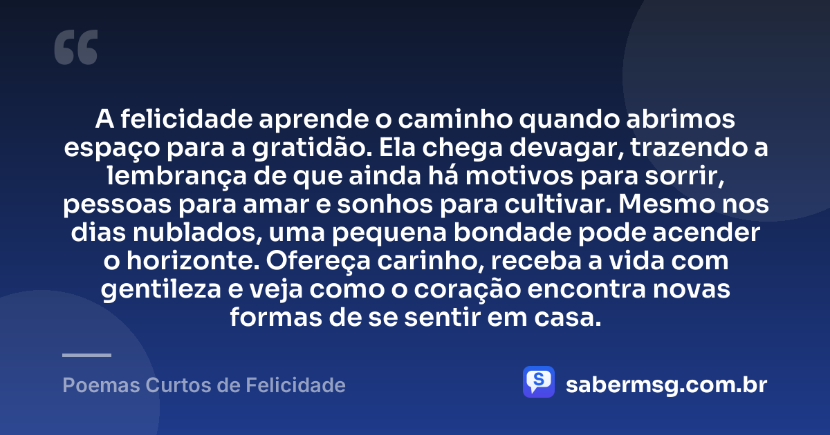 A felicidade aprende o caminho quando abrimos espaço para a gratidão. Ela chega devagar, trazendo a lembrança de que ainda há motivos para sorrir, pessoas para amar e sonhos para cultivar. Mesmo nos dias nublados, uma pequena bondade pode acender o horizonte. Ofereça carinho, receba a vida com gentileza e veja como o coração encontra novas formas de se sentir em casa. — Poemas Curtos de Felicidade