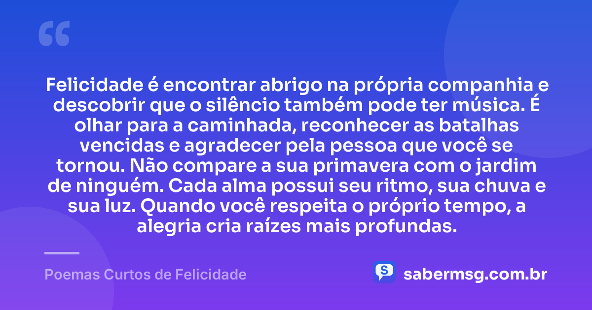 Felicidade é encontrar abrigo na própria companhia e descobrir que o silêncio também pode ter música. É olhar para a caminhada, reconhecer as batalhas vencidas e agradecer pela pessoa que você se tornou. Não compare a sua primavera com o jardim de ninguém. Cada alma possui seu ritmo, sua chuva e sua luz. Quando você respeita o próprio tempo, a alegria cria raízes mais profundas. — Poemas Curtos de Felicidade