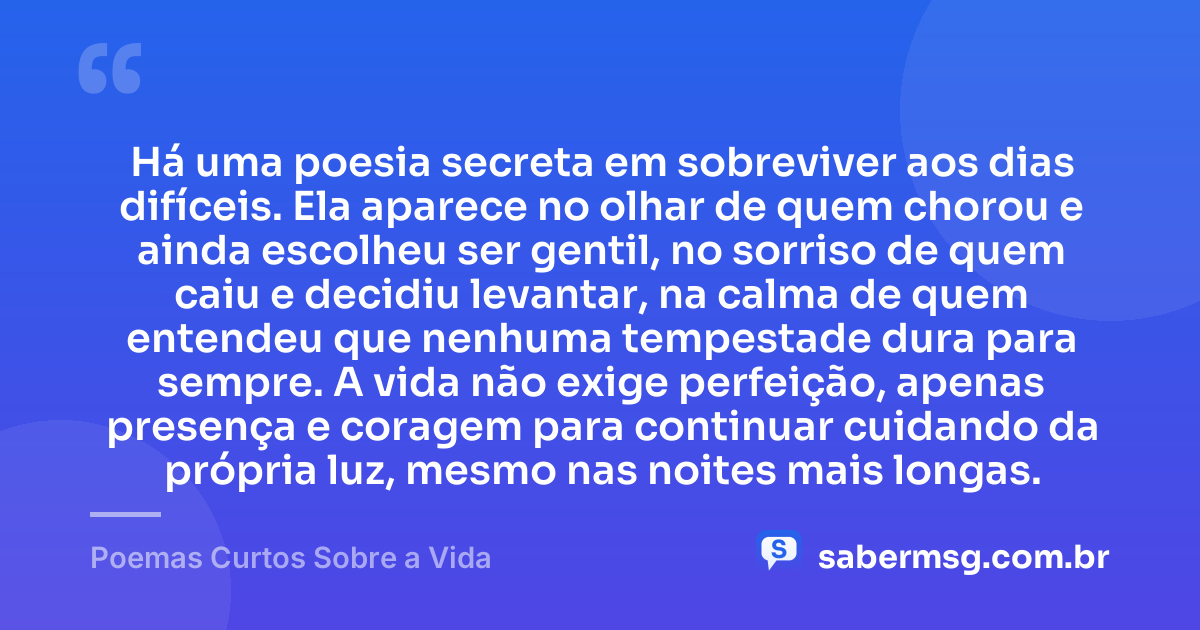 Há uma poesia secreta em sobreviver aos dias difíceis. Ela aparece no olhar de quem chorou e ainda escolheu ser gentil, no sorriso de quem caiu e decidiu levantar, na calma de quem entendeu que nenhuma tempestade dura para sempre. A vida não exige perfeição, apenas presença e coragem para continuar cuidando da própria luz, mesmo nas noites mais longas. — Poemas Curtos Sobre a Vida