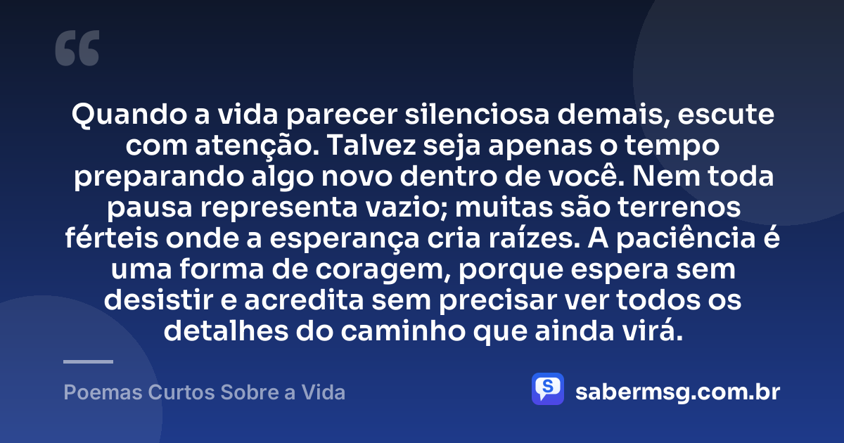 Quando a vida parecer silenciosa demais, escute com atenção. Talvez seja apenas o tempo preparando algo novo dentro de você. Nem toda pausa representa vazio; muitas são terrenos férteis onde a esperança cria raízes. A paciência é uma forma de coragem, porque espera sem desistir e acredita sem precisar ver todos os detalhes do caminho que ainda virá. — Poemas Curtos Sobre a Vida