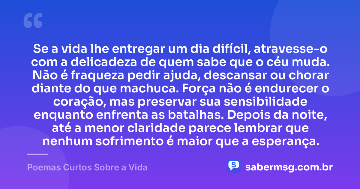 Se a vida lhe entregar um dia difícil, atravesse-o com a delicadeza de quem sabe que o céu muda. Não é fraqueza pedir ajuda, descansar ou chorar diante do que machuca. Força não é endurecer o coração, mas preservar sua sensibilidade enquanto enfrenta as batalhas. Depois da noite, até a menor claridade parece lembrar que nenhum sofrimento é maior que a esperança. — Poemas Curtos Sobre a Vida
