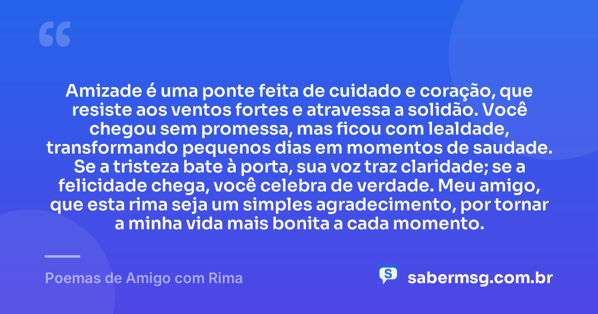 Amizade é uma ponte feita de cuidado e coração, que resiste aos ventos fortes e atravessa a solidão. Você chegou sem promessa, mas ficou com lealdade, transformando pequenos dias em momentos de saudade. Se a tristeza bate à porta, sua voz traz claridade; se a felicidade chega, você celebra de verdade. Meu amigo, que esta rima seja um simples agradecimento, por tornar a minha vida mais bonita a cada momento. — Poemas de Amigo com Rima